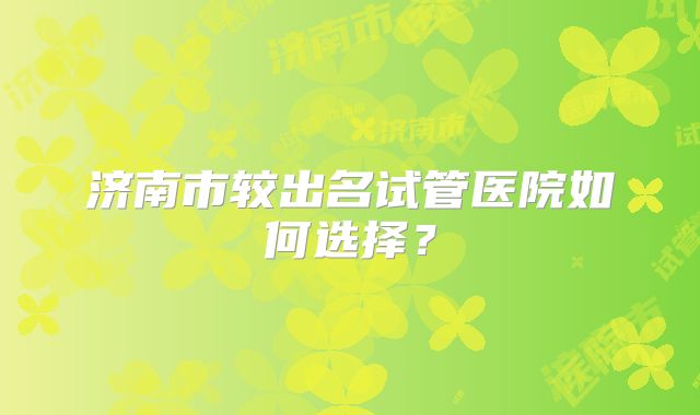 济南市较出名试管医院如何选择？