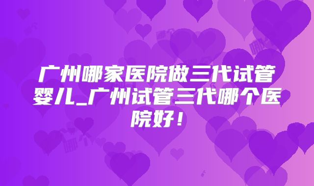广州哪家医院做三代试管婴儿_广州试管三代哪个医院好！