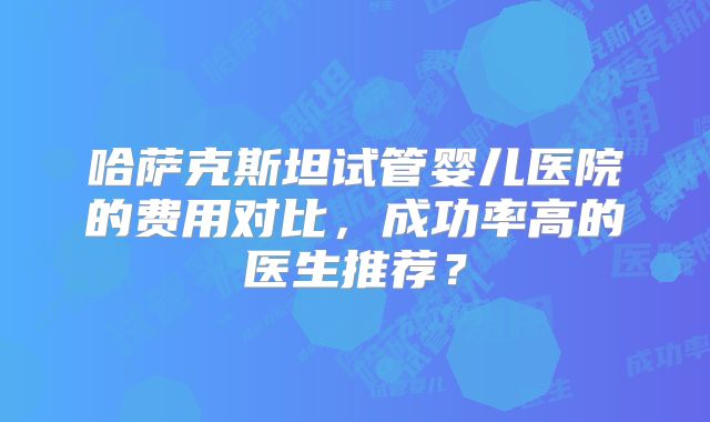 哈萨克斯坦试管婴儿医院的费用对比,成功率高的医生推荐?