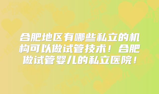 合肥地区有哪些私立的机构可以做试管技术！合肥做试管婴儿的私立医院！