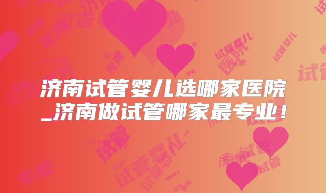 济南试管婴儿选哪家医院_济南做试管哪家最专业！