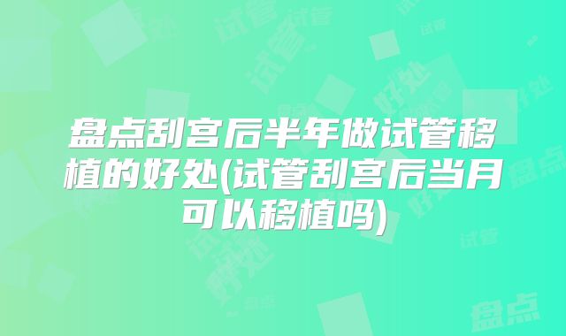盘点刮宫后半年做试管移植的好处(试管刮宫后当月可以移植吗)