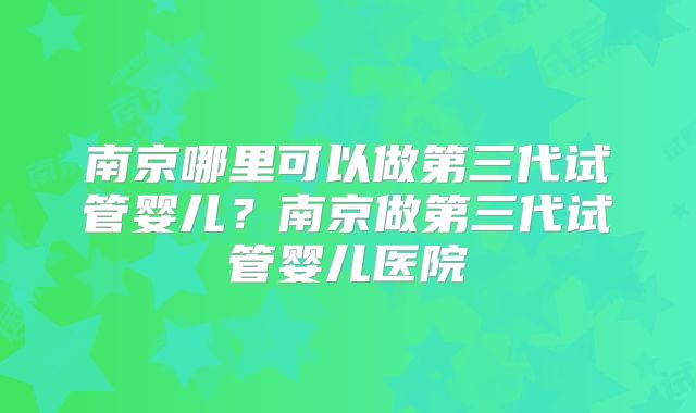 南京哪里可以做第三代试管婴儿?南京做第三代试管婴儿医院
