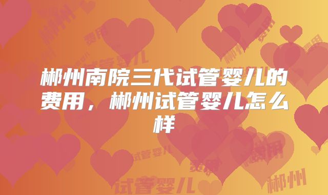 郴州南院三代试管婴儿的费用,郴州试管婴儿怎么样