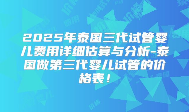 2025年泰国三代试管婴儿费用详细估算与分析-泰国做第三代婴儿试管的价格表!