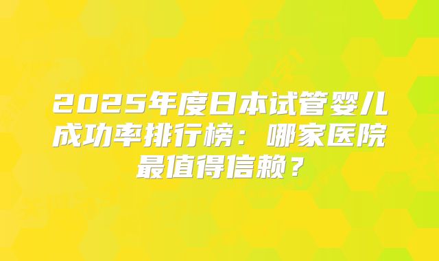 2025年度日本试管婴儿成功率排行榜：哪家医院最值得信赖？