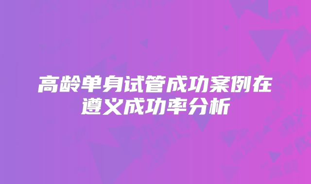 高龄单身试管成功案例在遵义成功率分析