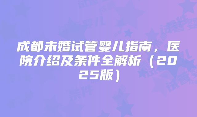 成都未婚试管婴儿指南，医院介绍及条件全解析（2025版）