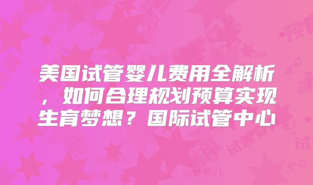 美国试管婴儿费用全解析，如何合理规划预算实现生育梦想？国际试管中心