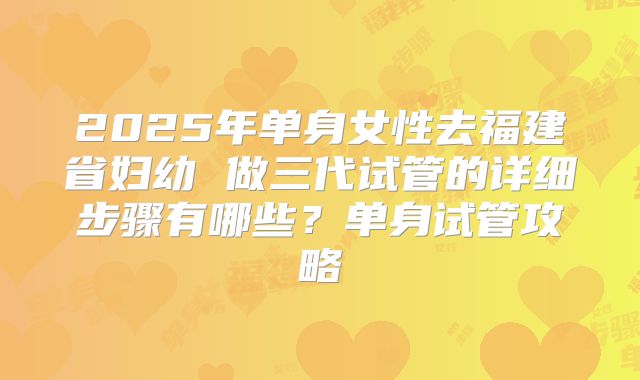 2025年单身女性去福建省妇幼 做三代试管的详细步骤有哪些？单身试管攻略