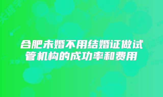 合肥未婚不用结婚证做试管机构的成功率和费用
