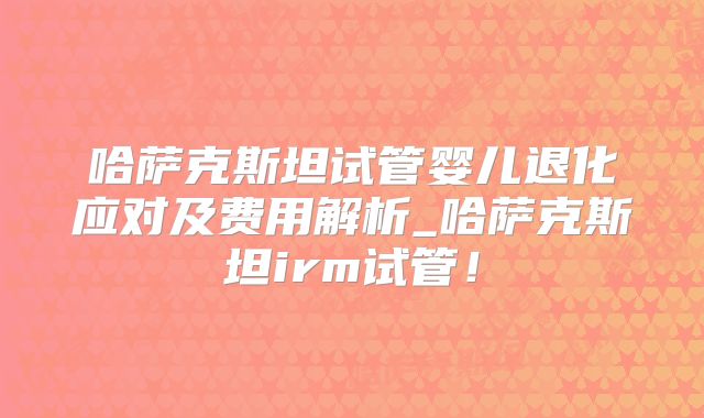 哈萨克斯坦试管婴儿退化应对及费用解析_哈萨克斯坦irm试管!