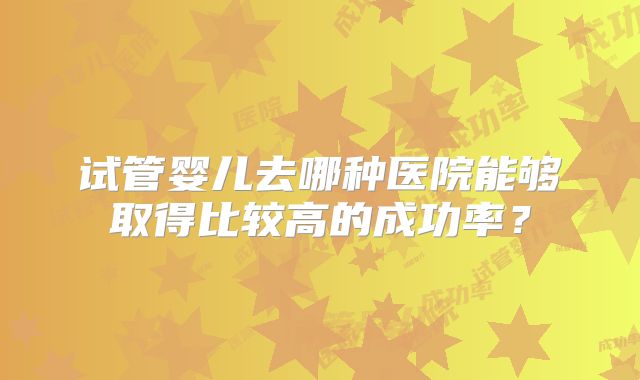 试管婴儿去哪种医院能够取得比较高的成功率？