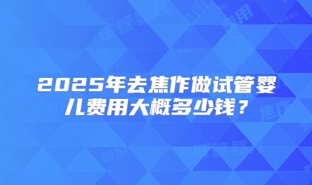 2025年去焦作做试管婴儿费用大概多少钱?