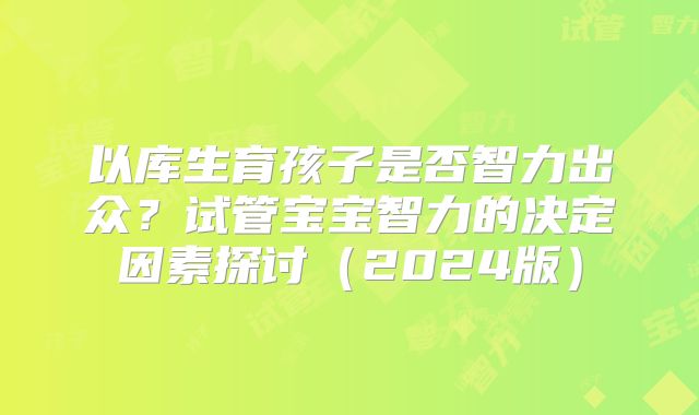 以库生育孩子是否智力出众?试管宝宝智力的决定因素探讨(2024版)