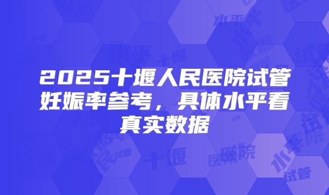 2025十堰人民医院试管妊娠率参考，具体水平看真实数据