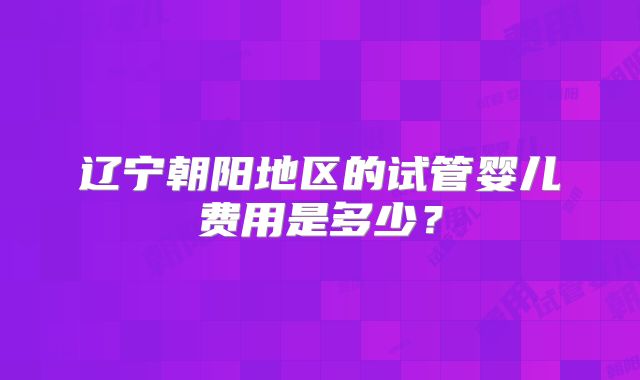 辽宁朝阳地区的试管婴儿费用是多少？