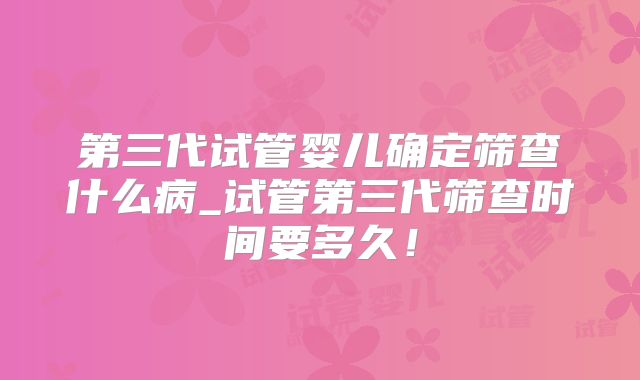 第三代试管婴儿确定筛查什么病_试管第三代筛查时间要多久!