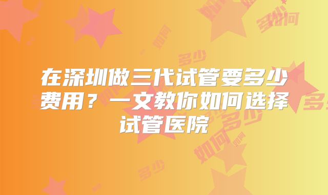 在深圳做三代试管要多少费用？一文教你如何选择试管医院