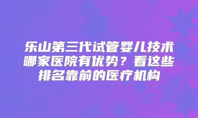 乐山第三代试管婴儿技术哪家医院有优势?看这些排名靠前的医疗机构