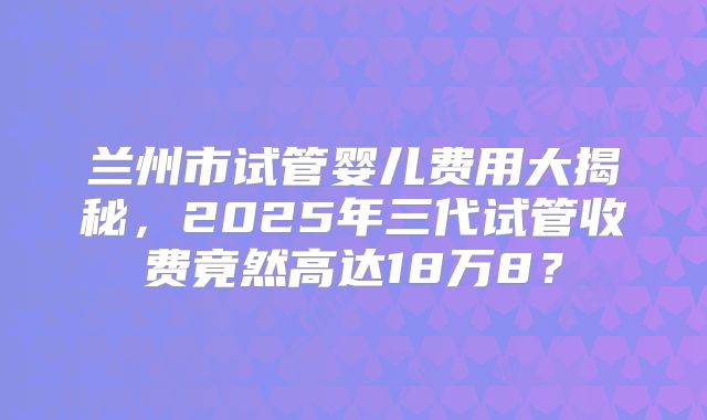 兰州市试管婴儿费用大揭秘，2025年三代试管收费竟然高达18万8？