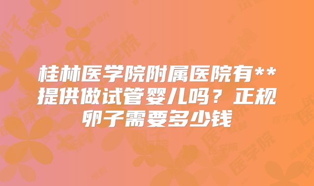 桂林医学院附属医院有**提供做试管婴儿吗?正规卵子需要多少钱