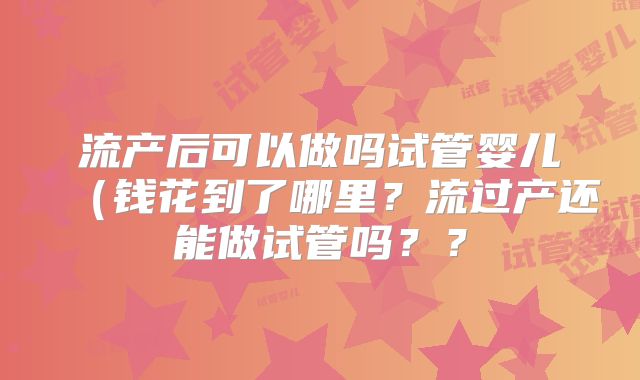 流产后可以做吗试管婴儿（钱花到了哪里？流过产还能做试管吗？？