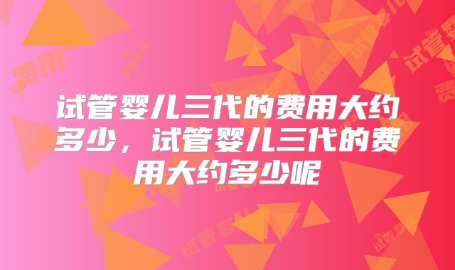 试管婴儿三代的费用大约多少,试管婴儿三代的费用大约多少呢