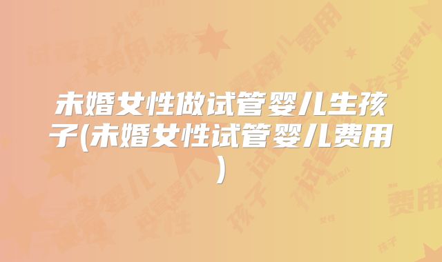 未婚女性做试管婴儿生孩子(未婚女性试管婴儿费用)