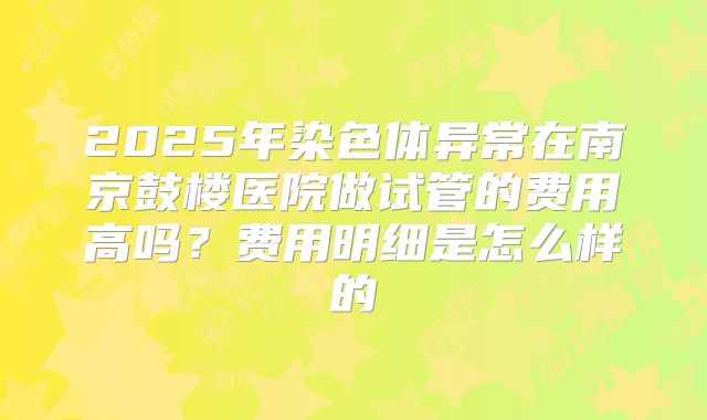 2025年染色体异常在南京鼓楼医院做试管的费用高吗?费用明细是怎么样的