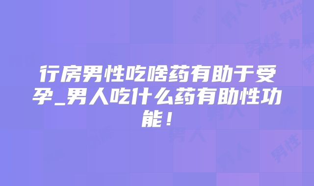行房男性吃啥药有助于受孕_男人吃什么药有助性功能！