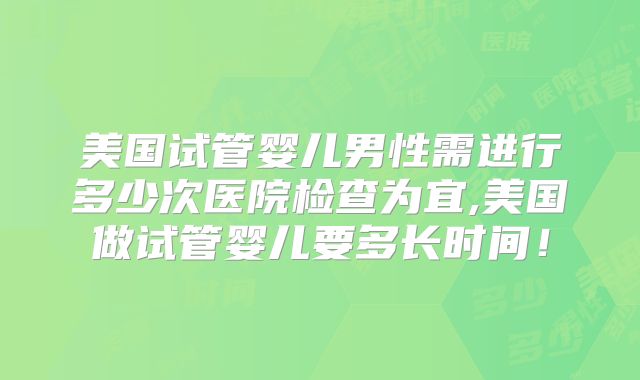 美国试管婴儿男性需进行多少次医院检查为宜,美国做试管婴儿要多长时间！