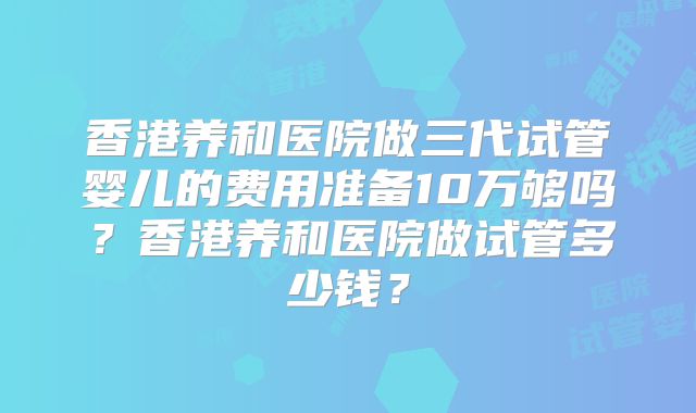 香港养和医院做三代试管婴儿的费用准备10万够吗？香港养和医院做试管多少钱？