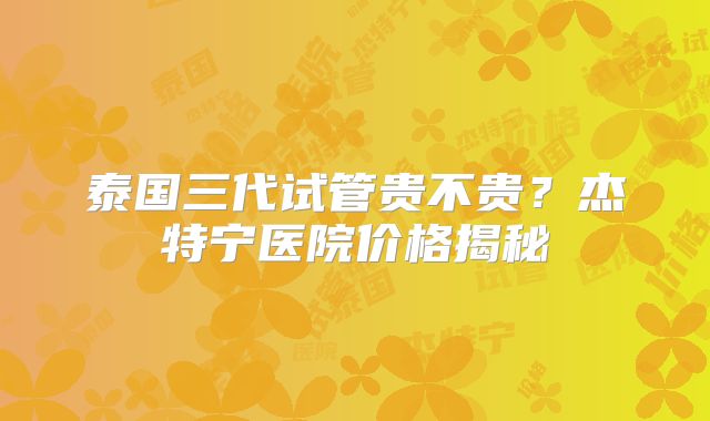 泰国三代试管贵不贵？杰特宁医院价格揭秘