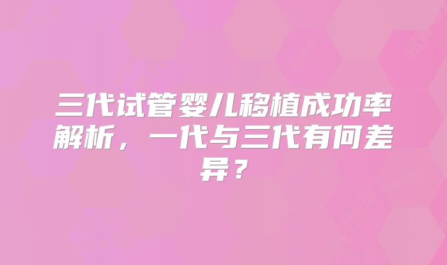 三代试管婴儿移植成功率解析，一代与三代有何差异？