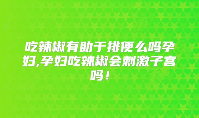 吃辣椒有助于排便么吗孕妇,孕妇吃辣椒会刺激子宫吗!