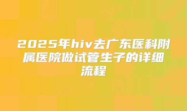 2025年hiv去广东医科附属医院做试管生子的详细流程