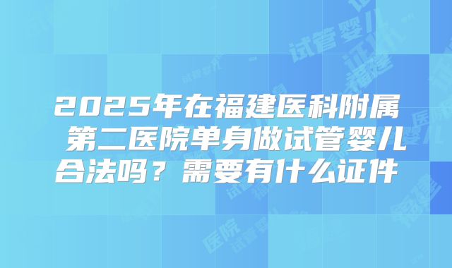 2025年在福建医科附属 第二医院单身做试管婴儿合法吗?需要有什么证件