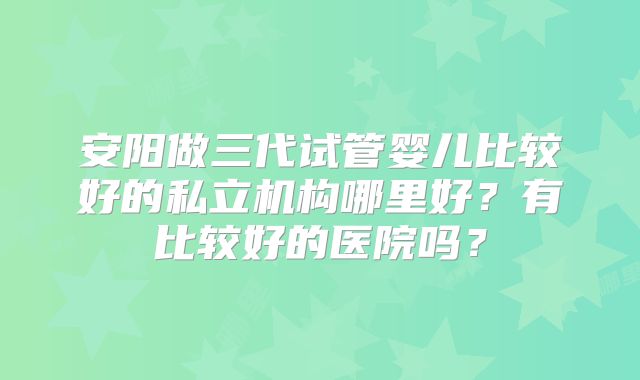 安阳做三代试管婴儿比较好的私立机构哪里好?有比较好的医院吗?