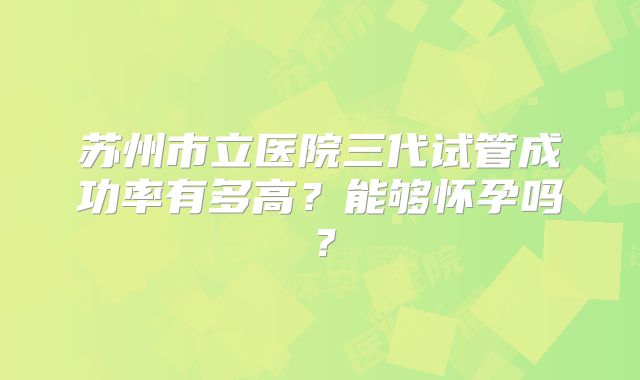 苏州市立医院三代试管成功率有多高？能够怀孕吗？