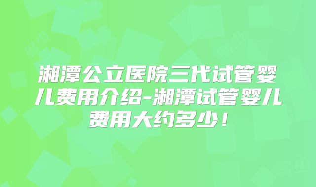 湘潭公立医院三代试管婴儿费用介绍-湘潭试管婴儿费用大约多少！