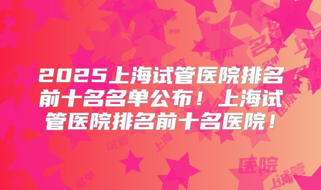 2025上海试管医院排名前十名名单公布!上海试管医院排名前十名医院!