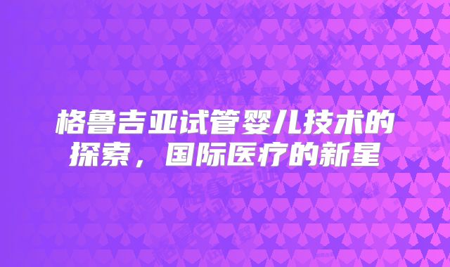 格鲁吉亚试管婴儿技术的探索，国际医疗的新星