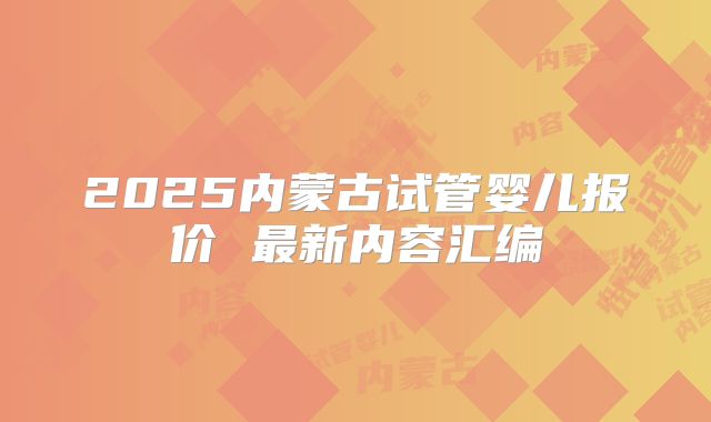 2025内蒙古试管婴儿报价 最新内容汇编