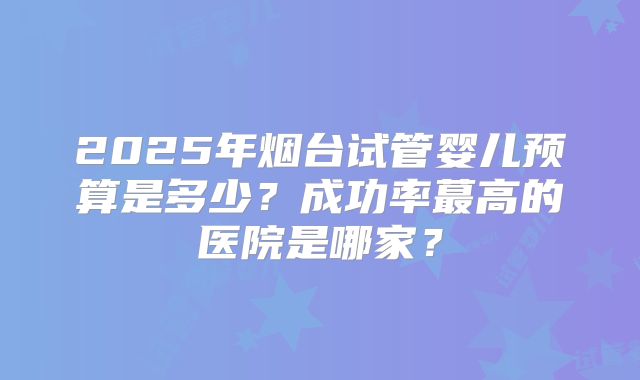 2025年烟台试管婴儿预算是多少？成功率蕞高的医院是哪家？