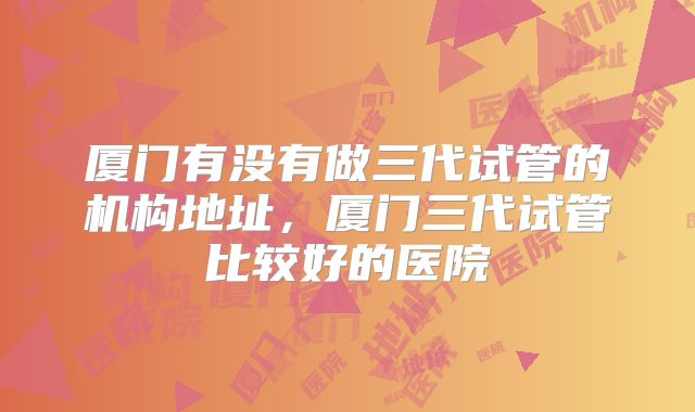 厦门有没有做三代试管的机构地址，厦门三代试管比较好的医院