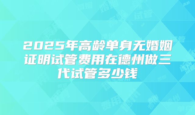 2025年高龄单身无婚姻证明试管费用在德州做三代试管多少钱