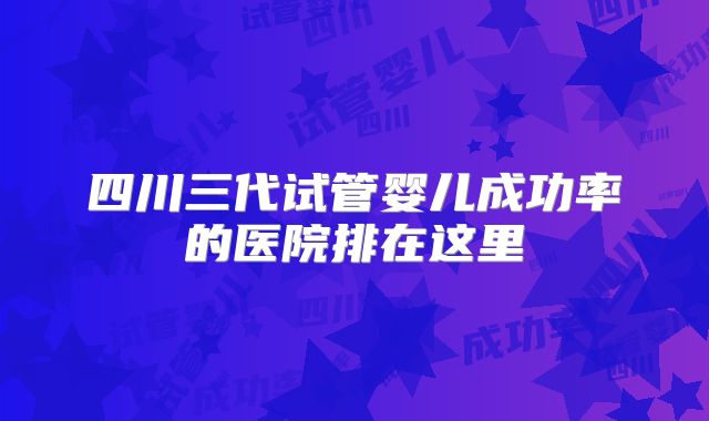 四川三代试管婴儿成功率的医院排在这里