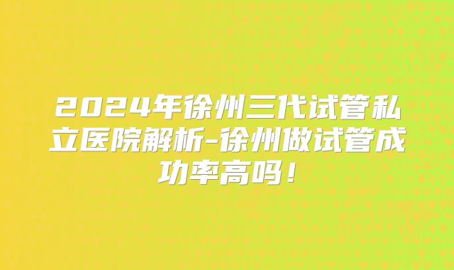 2024年徐州三代试管私立医院解析-徐州做试管成功率高吗！