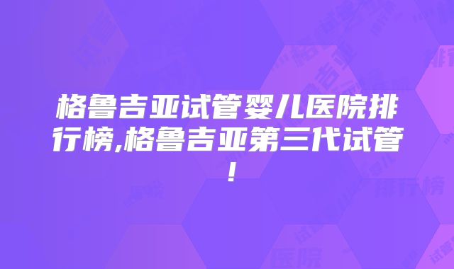 格鲁吉亚试管婴儿医院排行榜,格鲁吉亚第三代试管！